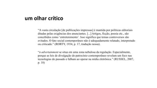 um olhar crítico
“A vasta circulação [de publicações impressas] é mantida por políticas editoriais
ditadas pelas exigências dos anunciantes. [...] Artigos, ficção, poesia etc., são
concebidos como ‘entretenimento’. Isso significa que temas controversos são
evitados. O fato social contemporâneo não é adequadamente relatado, interpretado
ou criticado.” (RORTY, 1934, p. 17, tradução nossa).
“o advertainment se situa em uma zona nebulosa da regulação. Especialmente,
porque as leis de divulgação do patrocínio contemporâneo revelam um foco nas
tecnologias do passado e falham ao operar na mídia eletrônica.” (RUSSEL, 2007,
p. 18)
 