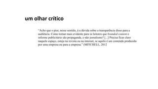 um olhar crítico
“Acho que o pior, nesse sentido, á a dúvida sobre a transparência disso para a
audiência. Como tornar mais evidente para os leitores que branded content e
informe publicitário são propaganda, e não jornalismo? [...] Precisa ficar claro
naquele espaço, esteja na revista ou na internet, se aquilo é um conteúdo produzido
por uma empresa ou para a empresa.” (MITCHELL, 2012
 