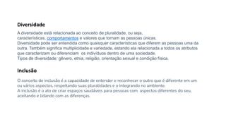 A diversidade está relacionada ao conceito de pluralidade, ou seja,
características, comportamentos e valores que tornam as pessoas únicas.
Diversidade pode ser entendida como quaisquer características que diferem as pessoas uma da
outra. Também significa multiplicidade e variedade, estando ela relacionada a todos os atributos
que caracterizam ou diferenciam os indivíduos dentro de uma sociedade.
Tipos de diversidade: gênero, etnia, religião, orientação sexual e condição física.
Diversidade
O conceito de inclusão é a capacidade de entender e reconhecer o outro que é diferente em um
ou vários aspectos, respeitando suas pluralidades e o integrando no ambiente.
A inclusão é o ato de criar espaços saudáveis para pessoas com aspectos diferentes do seu,
aceitando e lidando com as diferenças.
Inclusão
 