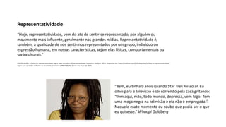 “Hoje, representatividade, vem do ato de sentir-se representado, por alguém ou
movimento mais influente, geralmente nas grandes mídias. Representatividade é,
também, a qualidade de nos sentirmos representados por um grupo, indivíduo ou
expressão humana, em nossas características, sejam elas físicas, comportamentais ou
socioculturais.”
FARIAS, Jordão. A (falta) de representatividade negra : uso, sentido e efeitos na sociedade brasileira. Medium. 2018. Disponível em: https://medium.com/@fariasjordao/a-falta-de-representatividade-
negra-usos-se ntidos-e-efeitos-na-sociedade-brasileira-16f89770927b. Acesso em: 8 jan. de 2019.
Representatividade
“Bem, eu tinha 9 anos quando Star Trek foi ao ar. Eu
olhei para a televisão e saí correndo pela casa gritando:
‘Vem aqui, mãe, todo mundo, depressa, vem logo! Tem
uma moça negra na televisão e ela não é empregada!’.
Naquele exato momento eu soube que podia ser o que
eu quisesse.” Whoopi Goldberg
 