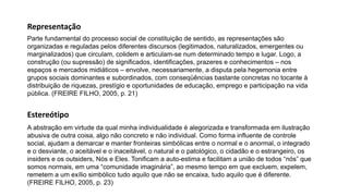 A abstração em virtude da qual minha individualidade é alegorizada e transformada em ilustração
abusiva de outra coisa, algo não concreto e não individual. Como forma influente de controle
social, ajudam a demarcar e manter fronteiras simbólicas entre o normal e o anormal, o integrado
e o desviante, o aceitável e o inaceitável, o natural e o patológico, o cidadão e o estrangeiro, os
insiders e os outsiders, Nós e Eles. Tonificam a auto-estima e facilitam a união de todos “nós” que
somos normais, em uma “comunidade imaginária”, ao mesmo tempo em que excluem, expelem,
remetem a um exílio simbólico tudo aquilo que não se encaixa, tudo aquilo que é diferente.
(FREIRE FILHO, 2005, p. 23)
Estereótipo
Parte fundamental do processo social de constituição de sentido, as representações são
organizadas e reguladas pelos diferentes discursos (legitimados, naturalizados, emergentes ou
marginalizados) que circulam, colidem e articulam-se num determinado tempo e lugar. Logo, a
construção (ou supressão) de significados, identificações, prazeres e conhecimentos – nos
espaços e mercados midiáticos – envolve, necessariamente, a disputa pela hegemonia entre
grupos sociais dominantes e subordinados, com conseqüências bastante concretas no tocante à
distribuição de riquezas, prestígio e oportunidades de educação, emprego e participação na vida
pública. (FREIRE FILHO, 2005, p. 21)
Representação
 
