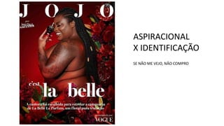 ASPIRACIONAL
X IDENTIFICAÇÃO
SE NÃO ME VEJO, NÃO COMPRO
 