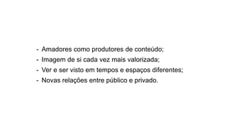 - Amadores como produtores de conteúdo;
- Imagem de si cada vez mais valorizada;
- Ver e ser visto em tempos e espaços diferentes;
- Novas relações entre público e privado.
 