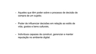 - Aqueles que têm poder sobre o processo de decisão de
compra de um sujeito;
- Poder de influenciar decisões em relação ao estilo de
vida, gostos e bens culturais;
- Indivíduos capazes de construir, gerenciar e manter
reputação no ambiente digital.
 