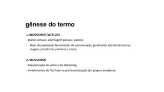 gênese do termo
1. BLOGUEIROS (WEBLOG)
- Diários virtuais; abordagem pessoal; autoral;
- Hoje são poderosas ferramentas de comunicação, geralmente abordando temas:
viagem, jornalismo, culinária e moda;
2. VLOGUEIROS
- Popularização do vídeo e do streaming;
- Investimentos do YouTube na profissionalização dos players amadores;
 