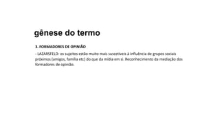 gênese do termo
3. FORMADORES DE OPINIÃO
- LAZARSFELD: os sujeitos estão muito mais suscetíveis à influência de grupos sociais
próximos (amigos, família etc) do que da mídia em si. Reconhecimento da mediação dos
formadores de opinião.
 