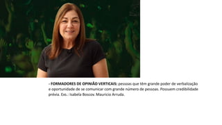 - FORMADORES DE OPINIÃO VERTICAIS: pessoas que têm grande poder de verbalização
e oportunidade de se comunicar com grande número de pessoas. Possuem credibilidade
prévia. Exs.: Isabela Boscov. Mauricio Arruda.
 
