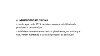 4. INFLUENCIADORES DIGITAIS
- Usado a partir de 2015, devido às novas possibilidades de
plataformas de conteúdo;
- Habilidade de transitar entre estas plataformas, ser maior que
elas. Porém mantendo o status de produtor de conteúdo.
 