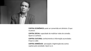CAPITAL ECONÔMICO: pode ser convertido em dinheiro. O que
vc possui.
CAPITAL SOCIAL: capacidade de mobilizar redes de conexão.
Quem vc conhece.
CAPITAL CULTURAL: conhecimento e informação acumuladas.
O que vc sabe.
CAPITAL SIMBÓLICO: percepção e legitimação dos outros
capitais pela sociedade. Quem vc é.
 