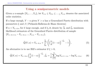Arthur CHARPENTIER - Nonparametric quantile estimation.




                           Using a semiparametric models
Given a n-sample {Y1 , . . . , Yn }, let Y1:n ≤ Y2:n ≤ . . .≤ Yn:n denotes the associated
order statistics.
If u large enough, Y − u given Y > u has a Generalized Pareto distribution with
parameters ξ and β ( Pickands-Balkema-de Haan theorem)
If u = Yn−k:n for k large enough, and if ξ> 0, denote by βk and ξk maximum
likelihood estimators of the Genralized Pareto distribution of sample
{Yn−k+1:n − Yn−k:n , ..., Yn:n − Yn−k:n },

                                                       βk     n              − ξk
                        Q(Y, α) = Yn−k:n +                      (1 − α)             −1 ,              (5)
                                                       ξk     k

An alternative is to use Hill’s estimator if ξ > 0,
                                                − ξk              k
                                 n                            1
    Q(Y, α) = Yn−k:n               (1 − α)             , ξk =           log Yn+1−i:n − log Yn−k:n .   (6)
                                 k                            k   i=1



                                                                                                      18
 