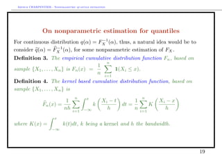 Arthur CHARPENTIER - Nonparametric quantile estimation.




                On nonparametric estimation for quantiles
                                    −1
For continuous distribution q(α) = FX (α), thus, a natural idea would be to
                  −1
consider q(α) = FX (α), for some nonparametric estimation of FX .
Deﬁnition 3. The empirical cumulative distribution function Fn , based on
                                         n
                                      1
sample {X1 , . . . , Xn } is Fn (x) =       1(Xi ≤ x).
                                      n i=1
Deﬁnition 4. The kernel based cumulative distribution function, based on
sample {X1 , . . . , Xn } is
                                    n      x                           n
                          1                          Xi − t        1             Xi − x
                Fn (x) =                       k              dt =           K
                         nh        i=1    −∞           h           n   i=1
                                                                                   h
                       x
where K(x) =                 k(t)dt, k being a kernel and h the bandwidth.
                      −∞




                                                                                          19
 