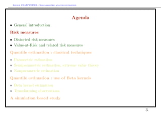 Arthur CHARPENTIER - Nonparametric quantile estimation.




                                                   Agenda
• General introduction
Risk measures
• Distorted risk measures
• Value-at-Risk and related risk measures
Quantile estimation : classical techniques
• Parametric estimation
• Semiparametric estimation, extreme value theory
• Nonparametric estimation
Quantile estimation : use of Beta kernels
• Beta kernel estimation
• Transforming observations
A simulation based study

                                                            3
 