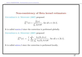 Arthur CHARPENTIER - Nonparametric quantile estimation.




                Non-consistency of Beta kernel estimators
Gourieroux & Monfort (2007) proposed
     ´

                                (1)              fb (x)
                               fb (x)     =    1              , for all x ∈ [0, 1].
                                               0
                                                   fb (t)dt

It is called macro-β since the correction is performed globally.
Gourieroux & Monfort (2007) proposed
     ´
                                           n
                    (2)     1                       kβ (Xi ; b; x)
                   fb (x) =                     1                       , for all x ∈ [0, 1].
                            n            i=1         kβ (Xi ; b; t)dt
                                                0

It is called micro-β since the correction is performed locally.




                                                                                                37
 
