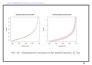 Arthur CHARPENTIER - Nonparametric quantile estimation.




                                 Estimated optimal transformation                                                                                                                Estimated optimal transformation
            4.0




                                                                                                                                              q                                                                                                                                        q




                                                                                                                                                                5
            3.5




                                                                                                                                          q
                                                                                                                                                                                                                                                                                   q
            3.0




                                                                                                                                                                4
                                                                                                                                      q

                                                                                                                                                                                                                                                                               q
                                                                                                                                  q
Quantile




                                                                                                                                                     Quantile
                                                                                                                              q                                                                                                                                            q
            2.5




                                                                                                                          q
                                                                                                                                                                                                                                                                       q




                                                                                                                                                                3
                                                                                                                      q
                                                                                                                  q                                                                                                                                                q
                                                                                                              q                                                                                                                                                q
            2.0




                                                                                                          q
                                                                                                      q                                                                                                                                                    q
                                                                                                  q                                                                                                                                                    q
                                                                                              q                                                                                                                                                    q
                                                                                          q                                                                                                                                                    q
                                                                                      q                                                                                                                                                    q
                                                                                  q                                                                                                                                                    q
                                                                              q




                                                                                                                                                                2
                                                                          q                                                                                                                                                        q
            1.5




                                                                       qq                                                                                                                                                     qq
                                                                  qq                                                                                                                                                     qq
                                                             qq                                                                                                                                                 q   qq
                                                         q
                                                      qq                                                                                                                                                 q   qq
                                                 qq                                                                                                                                                 qq
                                            qq                                                                                                                                                 qq
                                   q   qq                                                                                                                                            qq   qq
            1.0




                            q   qq                                                                                                                                               qqq
                       qq                                                                                                                                                  qqq
                  qq                                                                                                                                                qqq




                                                                                                                                                                1
                  0.80                      0.85                   0.90                               0.95                                    1.00                  0.80             0.85                      0.90                            0.95                                    1.00

                                                       Probability level                                                                                                                            Probability level




                                                                                −1
                  Fig. 16 – Nonparametric estimation of the quantile function, Fθ (q).
                                                                                ˆ




                                                                                                                                                                                                                                                                                              42
 