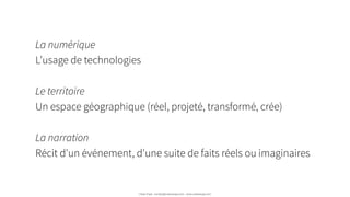 La numérique
L’usage de technologies
!
Le territoire
Un espace géographique (réel, projeté, transformé, crée)
!
La narration
Récit d'un événement, d'une suite de faits réels ou imaginaires  
Urban Expé - contact@urbanexpe.com - www.urbanexpe.com
 