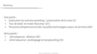 Urban Expé - contact@urbanexpe.com - www.urbanexpe.com
Workshop
1ère partie : 
•      Explication du scénario workshop  / présentation de la carte (5')
•      Tour de table' en mode 'Barcamp' (15') 
•      Panorama d’expériences et des nouvelles technologies autour du territoire (40')
 
2ème partie : 
•       1ère séquence : idéation (20')
•       2ème séquence : prototypage et storyboarding (1h)
 