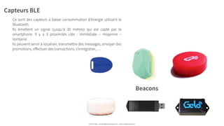 Capteurs BLE
Ce sont des capteurs à basse consommation d’énergie utilisant le
Bluetooth.
Ils émettent un signal (jusqu’à 30 mètres) qui est capté par le
smartphone. Il y a 3 proximités clés : immédiate – moyenne –
lointaine.
Ils peuvent servir à localiser, transmettre des messages, envoyer des
promotions, eﬀectuer des transactions, s’enregistrer, …
Urban Expé - contact@urbanexpe.com - www.urbanexpe.com
Beacons
 