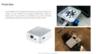 Pirate Box
Une PirateBox est un dispositif électronique souvent composé d'un
routeur et d'un dispositif de stockage d'information, créant un
réseau sans fil qui permet aux utilisateurs qui y sont connectés
d'échanger des fichiers anonymement et de manière locale.
Urban Expé - contact@urbanexpe.com - www.urbanexpe.com
 