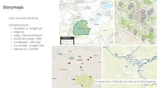Storymaps
Créer une carte interactive.
!
Exemples d’outils :
- StoryMap JS - Knight Lab
- Heganoo
- uMap - Openstreetmap Fr
- ArcGIS Story Maps - ESRI
- TimeMapper - OKF Labs
- Tour Builder - Google Earth
- Odyssey JS - CartoDB
Urban Expé - contact@urbanexpe.com - www.urbanexpe.com
En savoir plus > Slides de Loïc Hay sur le storymapping
 