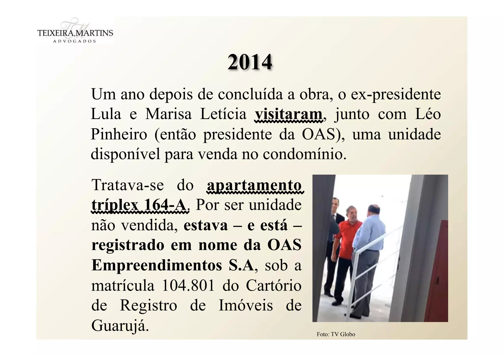 Um ano depois de concluída a obra, o ex-presidente
Lula e Marisa Letícia visitaram, junto com Léo
Pinheiro (então presidente da OAS), uma unidade
disponível para venda no condomínio.
2014
Tratava-se do apartamento
tríplex 164-A. Por ser unidade
não vendida, estava – e está –
registrado em nome da OAS
Empreendimentos S.A, sob a
matrícula 104.801 do Cartório
de Registro de Imóveis de
Guarujá. Foto: TV Globo
 