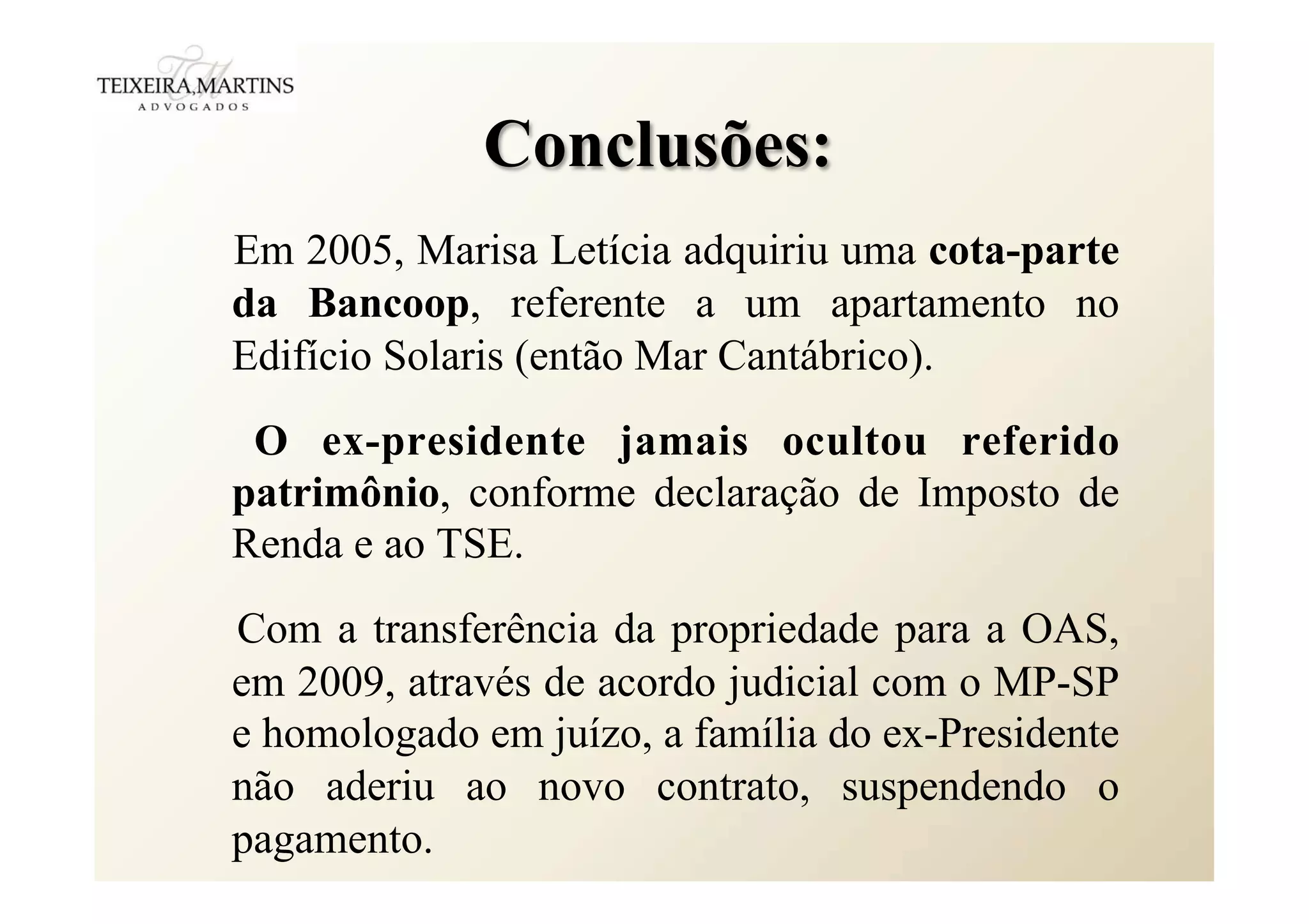Conclusões:
Em 2005, Marisa Letícia adquiriu uma cota-parte
da Bancoop, referente a um apartamento no
Edifício Solaris (então Mar Cantábrico).
O ex-presidente jamais ocultou referido
patrimônio, conforme declaração de Imposto de
Renda e ao TSE.
Com a transferência da propriedade para a OAS,
em 2009, através de acordo judicial com o MP-SP
e homologado em juízo, a família do ex-Presidente
não aderiu ao novo contrato, suspendendo o
pagamento.
 