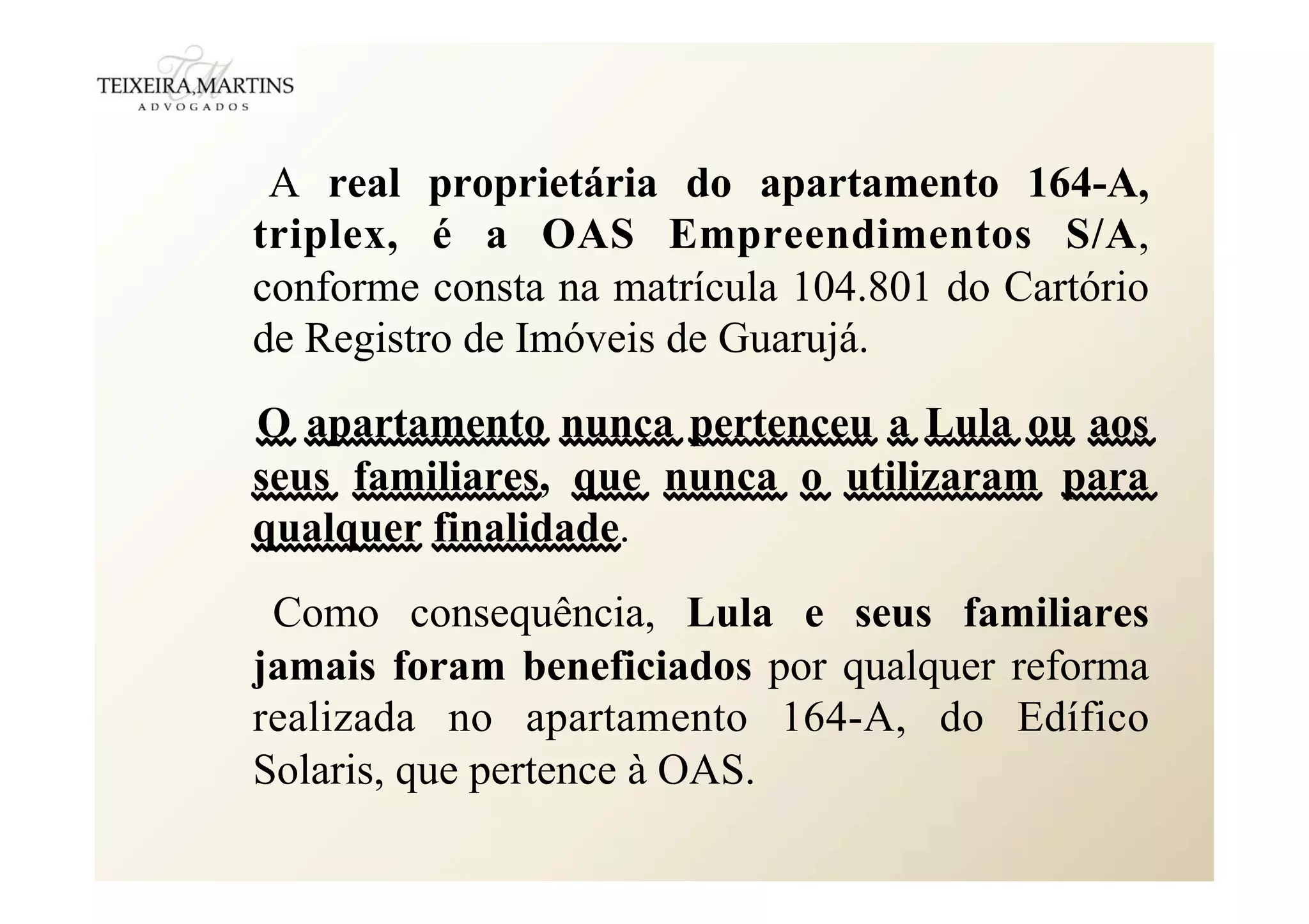 A real proprietária do apartamento 164-A,
triplex, é a OAS Empreendimentos S/A,
conforme consta na matrícula 104.801 do Cartório
de Registro de Imóveis de Guarujá.
O apartamento nunca pertenceu a Lula ou aos
seus familiares, que nunca o utilizaram para
qualquer finalidade.
Como consequência, Lula e seus familiares
jamais foram beneficiados por qualquer reforma
realizada no apartamento 164-A, do Edífico
Solaris, que pertence à OAS.
 