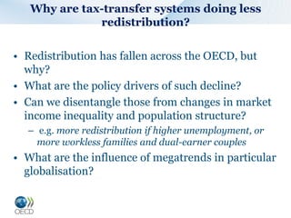 • Redistribution has fallen across the OECD, but
why?
• What are the policy drivers of such decline?
• Can we disentangle those from changes in market
income inequality and population structure?
– e.g. more redistribution if higher unemployment, or
more workless families and dual-earner couples
• What are the influence of megatrends in particular
globalisation?
Why are tax-transfer systems doing less
redistribution?
 