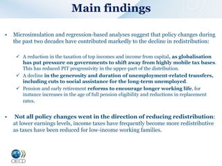 Main findings
• Microsimulation and regression-based analyses suggest that policy changes during
the past two decades have contributed markedly to the decline in redistribution:
 A reduction in the taxation of top incomes and income from capital, as globalisation
has put pressure on governments to shift away from highly mobile tax bases.
This has reduced PIT progressivity in the upper-part of the distribution.
 A decline in the generosity and duration of unemployment-related transfers,
including cuts to social assistance for the long-term unemployed.
 Pension and early retirement reforms to encourage longer working life, for
instance increases in the age of full pension eligibility and reductions in replacement
rates.
• Not all policy changes went in the direction of reducing redistribution:
at lower earnings levels, income taxes have frequently become more redistributive
as taxes have been reduced for low-income working families.
 