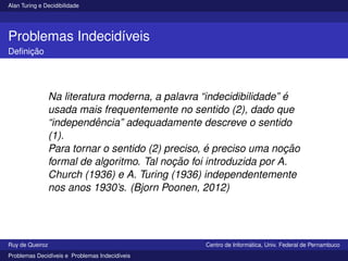 Alan Turing e Decidibilidade
Problemas Indecidı́veis
Definição
Na literatura moderna, a palavra “indecidibilidade” é
usada mais frequentemente no sentido (2), dado que
“independência” adequadamente descreve o sentido
(1).
Para tornar o sentido (2) preciso, é preciso uma noção
formal de algoritmo. Tal noção foi introduzida por A.
Church (1936) e A. Turing (1936) independentemente
nos anos 1930’s. (Bjorn Poonen, 2012)
Ruy de Queiroz Centro de Informática, Univ. Federal de Pernambuco
Problemas Decidı́veis e Problemas Indecidı́veis
 