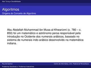 Alan Turing e Decidibilidade
Algoritmos
Origens do Conceito de Algoritmo
Abu Abdallah Muhammad ibn Musa al-Khwarizmi (c. 780 – c.
850) foi um matemático e astrônomo persa responsável pela
introdução no Ocidente dos numerais arábicos, baseado no
sistema de numerais indo-arábico desenvolvido na matemática
indiana.
Ruy de Queiroz Centro de Informática, Univ. Federal de Pernambuco
Problemas Decidı́veis e Problemas Indecidı́veis
 