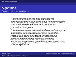 Alan Turing e Decidibilidade
Algoritmos
Origens do Conceito de Álgebra
”Talvez um dos avanços mais significativos
conseguidos pela matemática árabe tenha começado
com o trabalho de al-Khwarizmii, a saber, os
primórdios da álgebra.
Foi uma mudança revolucionária do conceito grego de
matemática que era essencialmente geometria.
Álgebra veio como uma teoria unificadora que
permitiu tratar números racionais, números
irracionais, magnitudes geométricas, etc., todos como
objetos algébricos.”
Ruy de Queiroz Centro de Informática, Univ. Federal de Pernambuco
Problemas Decidı́veis e Problemas Indecidı́veis
 