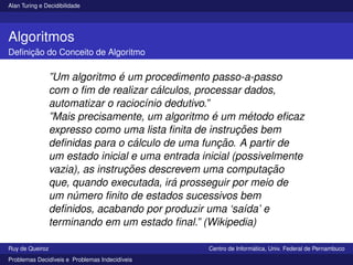 Alan Turing e Decidibilidade
Algoritmos
Definição do Conceito de Algoritmo
”Um algoritmo é um procedimento passo-a-passo
com o fim de realizar cálculos, processar dados,
automatizar o raciocı́nio dedutivo.”
”Mais precisamente, um algoritmo é um método eficaz
expresso como uma lista finita de instruções bem
definidas para o cálculo de uma função. A partir de
um estado inicial e uma entrada inicial (possivelmente
vazia), as instruções descrevem uma computação
que, quando executada, irá prosseguir por meio de
um número finito de estados sucessivos bem
definidos, acabando por produzir uma ‘saı́da’ e
terminando em um estado final.” (Wikipedia)
Ruy de Queiroz Centro de Informática, Univ. Federal de Pernambuco
Problemas Decidı́veis e Problemas Indecidı́veis
 