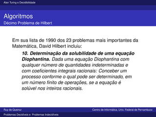 Alan Turing e Decidibilidade
Algoritmos
Décimo Problema de Hilbert
Em sua lista de 1990 dos 23 problemas mais importantes da
Matemática, David Hilbert incluiu:
10. Determinação da solubilidade de uma equação
Diophantina. Dada uma equação Diophantina com
qualquer número de quantidades indeterminadas e
com coeficientes integrais racionais: Conceber um
processo conforme o qual pode ser determinado, em
um número finito de operações, se a equação é
solúvel nos inteiros racionais.
Ruy de Queiroz Centro de Informática, Univ. Federal de Pernambuco
Problemas Decidı́veis e Problemas Indecidı́veis
 