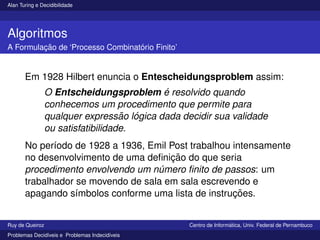 Alan Turing e Decidibilidade
Algoritmos
A Formulação de ‘Processo Combinatório Finito’
Em 1928 Hilbert enuncia o Entescheidungsproblem assim:
O Entscheidungsproblem é resolvido quando
conhecemos um procedimento que permite para
qualquer expressão lógica dada decidir sua validade
ou satisfatibilidade.
No perı́odo de 1928 a 1936, Emil Post trabalhou intensamente
no desenvolvimento de uma definição do que seria
procedimento envolvendo um número finito de passos: um
trabalhador se movendo de sala em sala escrevendo e
apagando sı́mbolos conforme uma lista de instruções.
Ruy de Queiroz Centro de Informática, Univ. Federal de Pernambuco
Problemas Decidı́veis e Problemas Indecidı́veis
 