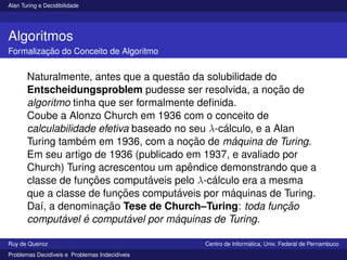 Alan Turing e Decidibilidade
Algoritmos
Formalização do Conceito de Algoritmo
Naturalmente, antes que a questão da solubilidade do
Entscheidungsproblem pudesse ser resolvida, a noção de
algoritmo tinha que ser formalmente definida.
Coube a Alonzo Church em 1936 com o conceito de
calculabilidade efetiva baseado no seu λ-cálculo, e a Alan
Turing também em 1936, com a noção de máquina de Turing.
Em seu artigo de 1936 (publicado em 1937, e avaliado por
Church) Turing acrescentou um apêndice demonstrando que a
classe de funções computáveis pelo λ-cálculo era a mesma
que a classe de funções computáveis por máquinas de Turing.
Daı́, a denominação Tese de Church–Turing: toda função
computável é computável por máquinas de Turing.
Ruy de Queiroz Centro de Informática, Univ. Federal de Pernambuco
Problemas Decidı́veis e Problemas Indecidı́veis
 