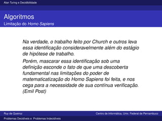 Alan Turing e Decidibilidade
Algoritmos
Limitação do Homo Sapiens
Na verdade, o trabalho feito por Church e outros leva
essa identificação consideravelmente além do estágio
de hipótese de trabalho.
Porém, mascarar essa identificação sob uma
definição esconde o fato de que uma descoberta
fundamental nas limitações do poder de
matematicatização do Homo Sapiens foi feita, e nos
cega para a necessidade de sua contı́nua verificação.
(Emil Post)
Ruy de Queiroz Centro de Informática, Univ. Federal de Pernambuco
Problemas Decidı́veis e Problemas Indecidı́veis
 