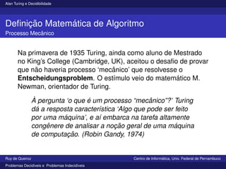 Alan Turing e Decidibilidade
Definição Matemática de Algoritmo
Processo Mecânico
Na primavera de 1935 Turing, ainda como aluno de Mestrado
no King’s College (Cambridge, UK), aceitou o desafio de provar
que não haveria processo ‘mecânico’ que resolvesse o
Entscheidungsproblem. O estı́mulo veio do matemático M.
Newman, orientador de Turing.
À pergunta ‘o que é um processo “mecânico”?’ Turing
dá a resposta caracterı́stica ‘Algo que pode ser feito
por uma máquina’, e aı́ embarca na tarefa altamente
congênere de analisar a noção geral de uma máquina
de computação. (Robin Gandy, 1974)
Ruy de Queiroz Centro de Informática, Univ. Federal de Pernambuco
Problemas Decidı́veis e Problemas Indecidı́veis
 