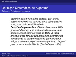 Alan Turing e Decidibilidade
Definição Matemática de Algoritmo
Turing e o Entscheidungsproblem
Suponho, porém não tenho certeza, que Turing,
desde o inı́cio de seu trabalho, tinha como objetivo
uma prova da indecidibilidade do
Entscheidungsproblem. Ele me disse que a ‘idéia
principal’ do artigo veio a ele quando ele estava no
parque Grantchester no verão de 1935. A ‘idéia
principal’ pode ter sido sua análise do fenômeno da
computação ou sua percepção de que havia uma
máquina universal, e portanto um argumento diagonal
para provar a insolubilidade. (Robin Gandy, 1974)
Ruy de Queiroz Centro de Informática, Univ. Federal de Pernambuco
Problemas Decidı́veis e Problemas Indecidı́veis
 