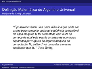 Alan Turing e Decidibilidade
Definição Matemática de Algoritmo Universal
Máquina de Turing Universal
”É possı́vel inventar uma única máquina que pode ser
usada para computar qualquer seqüência computável.
Se essa máquina U for alimentada com a fita no
começo da qual está escrita a cadeia de quı́ntuplas
separadas por vı́rgulas de alguma máquina de
computação M, então U vai computar a mesma
seqüência que M. ” (Alan Turing)
Ruy de Queiroz Centro de Informática, Univ. Federal de Pernambuco
Problemas Decidı́veis e Problemas Indecidı́veis
 