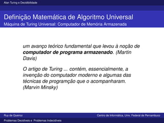 Alan Turing e Decidibilidade
Definição Matemática de Algoritmo Universal
Máquina de Turing Universal: Computador de Memória Armazenada
um avanço teórico fundamental que levou à noção de
computador de programa armazenado. (Martin
Davis)
O artigo de Turing ... contém, essencialmente, a
invenção do computador moderno e algumas das
técnicas de programção que o acompanharam.
(Marvin Minsky)
Ruy de Queiroz Centro de Informática, Univ. Federal de Pernambuco
Problemas Decidı́veis e Problemas Indecidı́veis
 