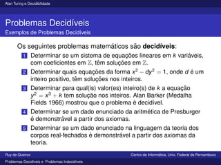 Alan Turing e Decidibilidade
Problemas Decidı́veis
Exemplos de Problemas Decidı́veis
Os seguintes problemas matemáticos são decidı́veis:
1 Determinar se um sistema de equações lineares em k variáveis,
com coeficientes em Z, têm soluções em Z.
2 Determinar quais equações da forma x2
− dy2
= 1, onde d é um
inteiro positivo, têm soluções nos inteiros.
3 Determinar para qual(is) valor(es) inteiro(s) de k a equação
y2
= x3
+ k tem solução nos inteiros. Alan Barker (Medalha
Fields 1966) mostrou que o problema é decidı́vel.
4 Determinar se um dado enunciado da aritmética de Presburger
é demonstrável a partir dos axiomas.
5 Determinar se um dado enunciado na linguagem da teoria dos
corpos real-fechados é demonstrável a partir dos axiomas da
teoria.
Ruy de Queiroz Centro de Informática, Univ. Federal de Pernambuco
Problemas Decidı́veis e Problemas Indecidı́veis
 