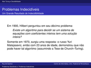 Alan Turing e Decidibilidade
Problemas Indecidı́veis
Um Grande Resultado de Indecidibilidade
Em 1900, Hilbert perguntou em seu décimo problema:
Existe um algoritmo para decidir se um sistema de
equações com coeficientes inteiros tem uma solução
inteira?
Somente em 1970, surgiu uma resposta: o russo Yuri
Matejasevic, então com 23 anos de idade, demonstrou que não
pode haver tal algoritmo (assumindo a Tese de Church–Turing).
Ruy de Queiroz Centro de Informática, Univ. Federal de Pernambuco
Problemas Decidı́veis e Problemas Indecidı́veis
 