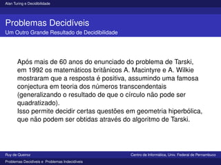 Alan Turing e Decidibilidade
Problemas Decidı́veis
Um Outro Grande Resultado de Decidibilidade
Após mais de 60 anos do enunciado do problema de Tarski,
em 1992 os matemáticos britânicos A. Macintyre e A. Wilkie
mostraram que a resposta é positiva, assumindo uma famosa
conjectura em teoria dos números transcendentais
(generalizando o resultado de que o cı́rculo não pode ser
quadratizado).
Isso permite decidir certas questões em geometria hiperbólica,
que não podem ser obtidas através do algoritmo de Tarski.
Ruy de Queiroz Centro de Informática, Univ. Federal de Pernambuco
Problemas Decidı́veis e Problemas Indecidı́veis
 