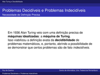 Alan Turing e Decidibilidade
Problemas Decidı́veis e Problemas Indecidı́veis
Necessidade de Definição Precisa
Em 1936 Alan Turing veio com uma definição precisa de
máquinas idealizadas: a máquina de Turing.
Isso viabilizou a definição exata da decidibilidade de
problemas matemáticos, e, portanto, abrindo a possibilidade de
se demonstrar que certos problemas são de fato indecidı́veis.
Ruy de Queiroz Centro de Informática, Univ. Federal de Pernambuco
Problemas Decidı́veis e Problemas Indecidı́veis
 