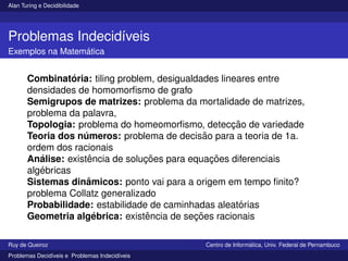 Alan Turing e Decidibilidade
Problemas Indecidı́veis
Exemplos na Matemática
Combinatória: tiling problem, desigualdades lineares entre
densidades de homomorfismo de grafo
Semigrupos de matrizes: problema da mortalidade de matrizes,
problema da palavra,
Topologia: problema do homeomorfismo, detecção de variedade
Teoria dos números: problema de decisão para a teoria de 1a.
ordem dos racionais
Análise: existência de soluções para equações diferenciais
algébricas
Sistemas dinâmicos: ponto vai para a origem em tempo finito?
problema Collatz generalizado
Probabilidade: estabilidade de caminhadas aleatórias
Geometria algébrica: existência de seções racionais
Ruy de Queiroz Centro de Informática, Univ. Federal de Pernambuco
Problemas Decidı́veis e Problemas Indecidı́veis
 