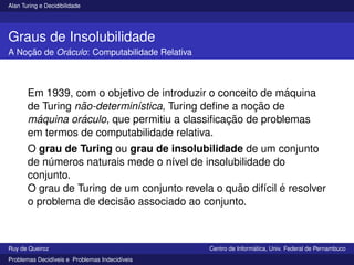 Alan Turing e Decidibilidade
Graus de Insolubilidade
A Noção de Oráculo: Computabilidade Relativa
Em 1939, com o objetivo de introduzir o conceito de máquina
de Turing não-determinı́stica, Turing define a noção de
máquina oráculo, que permitiu a classificação de problemas
em termos de computabilidade relativa.
O grau de Turing ou grau de insolubilidade de um conjunto
de números naturais mede o nı́vel de insolubilidade do
conjunto.
O grau de Turing de um conjunto revela o quão difı́cil é resolver
o problema de decisão associado ao conjunto.
Ruy de Queiroz Centro de Informática, Univ. Federal de Pernambuco
Problemas Decidı́veis e Problemas Indecidı́veis
 