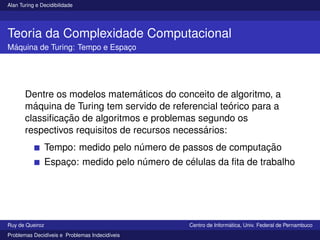 Alan Turing e Decidibilidade
Teoria da Complexidade Computacional
Máquina de Turing: Tempo e Espaço
Dentre os modelos matemáticos do conceito de algoritmo, a
máquina de Turing tem servido de referencial teórico para a
classificação de algoritmos e problemas segundo os
respectivos requisitos de recursos necessários:
Tempo: medido pelo número de passos de computação
Espaço: medido pelo número de células da fita de trabalho
Ruy de Queiroz Centro de Informática, Univ. Federal de Pernambuco
Problemas Decidı́veis e Problemas Indecidı́veis
 