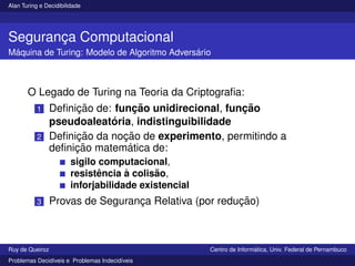 Alan Turing e Decidibilidade
Segurança Computacional
Máquina de Turing: Modelo de Algoritmo Adversário
O Legado de Turing na Teoria da Criptografia:
1 Definição de: função unidirecional, função
pseudoaleatória, indistinguibilidade
2 Definição da noção de experimento, permitindo a
definição matemática de:
sigilo computacional,
resistência à colisão,
inforjabilidade existencial
3 Provas de Segurança Relativa (por redução)
Ruy de Queiroz Centro de Informática, Univ. Federal de Pernambuco
Problemas Decidı́veis e Problemas Indecidı́veis
 