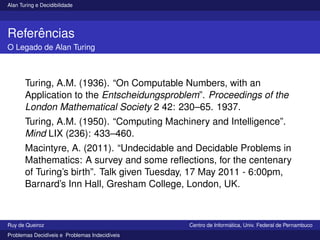 Alan Turing e Decidibilidade
Referências
O Legado de Alan Turing
Turing, A.M. (1936). “On Computable Numbers, with an
Application to the Entscheidungsproblem”. Proceedings of the
London Mathematical Society 2 42: 230–65. 1937.
Turing, A.M. (1950). “Computing Machinery and Intelligence”.
Mind LIX (236): 433–460.
Macintyre, A. (2011). “Undecidable and Decidable Problems in
Mathematics: A survey and some reflections, for the centenary
of Turing’s birth”. Talk given Tuesday, 17 May 2011 - 6:00pm,
Barnard’s Inn Hall, Gresham College, London, UK.
Ruy de Queiroz Centro de Informática, Univ. Federal de Pernambuco
Problemas Decidı́veis e Problemas Indecidı́veis
 