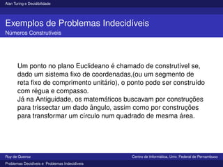 Alan Turing e Decidibilidade
Exemplos de Problemas Indecidı́veis
Números Construtı́veis
Um ponto no plano Euclideano é chamado de construtı́vel se,
dado um sistema fixo de coordenadas,(ou um segmento de
reta fixo de comprimento unitário), o ponto pode ser construı́do
com régua e compasso.
Já na Antiguidade, os matemáticos buscavam por construções
para trissectar um dado ângulo, assim como por construções
para transformar um cı́rculo num quadrado de mesma área.
Ruy de Queiroz Centro de Informática, Univ. Federal de Pernambuco
Problemas Decidı́veis e Problemas Indecidı́veis
 
